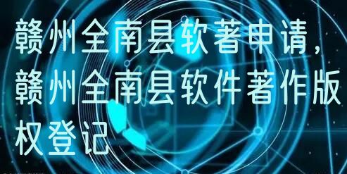 赣州全南县软著申请，赣州全南县软件著作版权登记