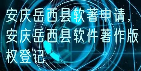 安庆岳西县软著申请，安庆岳西县软件著作版权登记