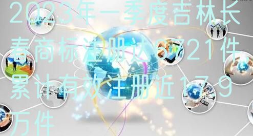 2023年一季度吉林长春商标注册达6721件，累计有效注册近17.9万件