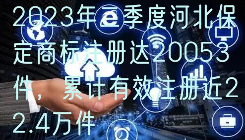 2023年二季度河北保定商标注册达20053件,累计有效注册近22.4万件