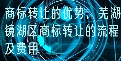 商标转让的优势，芜湖镜湖区商标转让的流程及费用