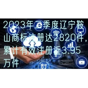 2023年二季度辽宁鞍山商标注册达2820件，累计有效注册近3.95万件
